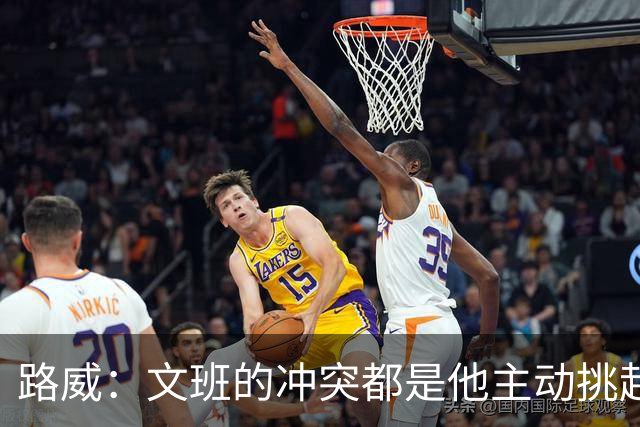 路威：文班的冲突都是他主动挑起的 不仅自己亲自下场还指使队友