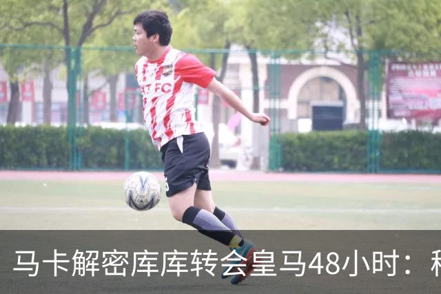 马卡解密库库转会皇马48小时：穆帅点名非他不买，亲自打电话说服